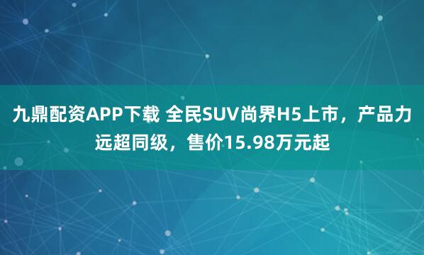 九鼎配资APP下载 全民SUV尚界H5上市，产品力远超同级，售价15.98万元起