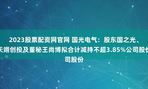 2023股票配资网官网 国光电气：股东国之光、天翊创投及董秘王尚博拟合计减持不超3.85%公司股份