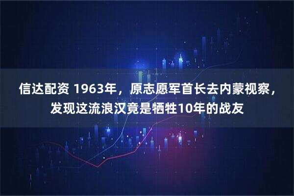 信达配资 1963年，原志愿军首长去内蒙视察，发现这流浪汉竟是牺牲10年的战友