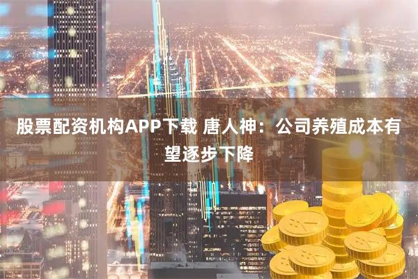 股票配资机构APP下载 唐人神：公司养殖成本有望逐步下降