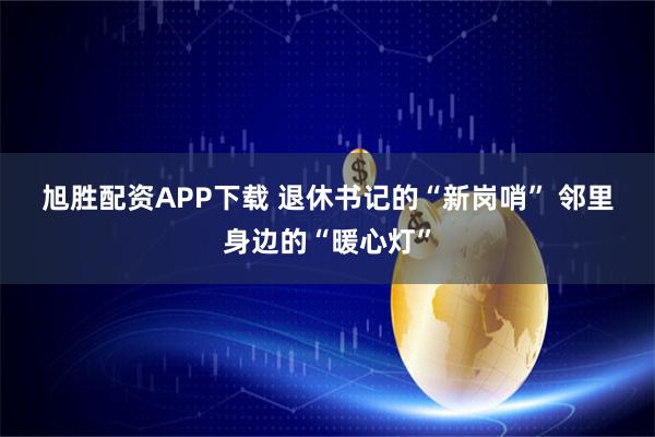 旭胜配资APP下载 退休书记的“新岗哨” 邻里身边的“暖心灯”