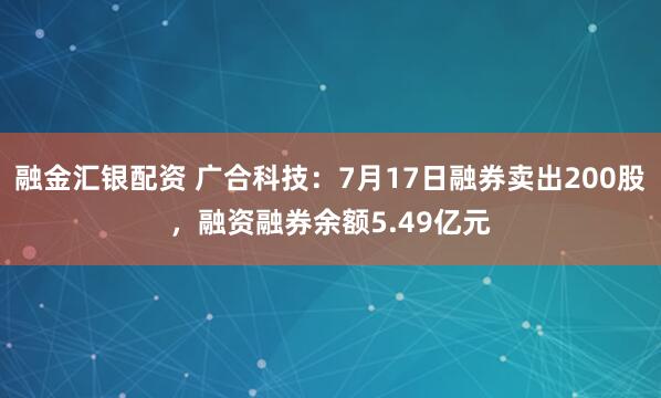 融金汇银配资 广合科技：7月17日融券卖出200股，融资融券余额5.49亿元