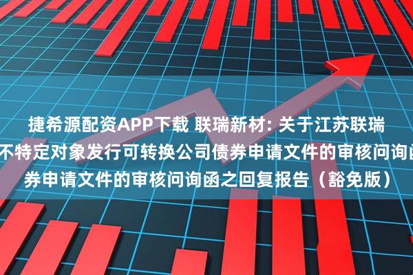 捷希源配资APP下载 联瑞新材: 关于江苏联瑞新材料股份有限公司向不特定对象发行可转换公司债券申请文件的审核问询函之回复报告（豁免版）
