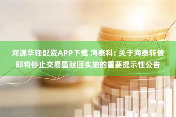 河源华锋配资APP下载 海泰科: 关于海泰转债即将停止交易暨赎回实施的重要提示性公告