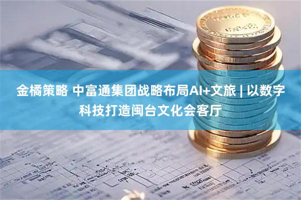 金橘策略 中富通集团战略布局AI+文旅 | 以数字科技打造闽台文化会客厅