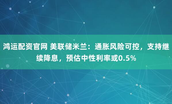 鸿运配资官网 美联储米兰：通胀风险可控，支持继续降息，预估中性利率或0.5%