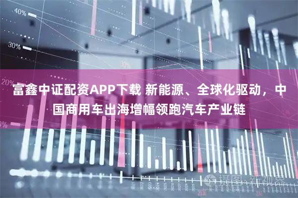 富鑫中证配资APP下载 新能源、全球化驱动，中国商用车出海增幅领跑汽车产业链