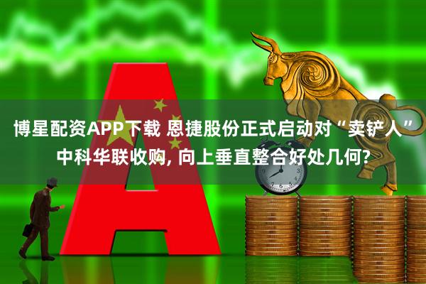 博星配资APP下载 恩捷股份正式启动对“卖铲人”中科华联收购, 向上垂直整合好处几何?