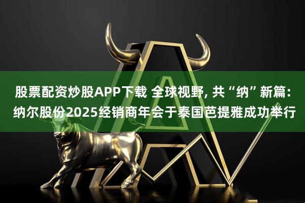股票配资炒股APP下载 全球视野, 共“纳”新篇: 纳尔股份2025经销商年会于泰国芭提雅成功举行