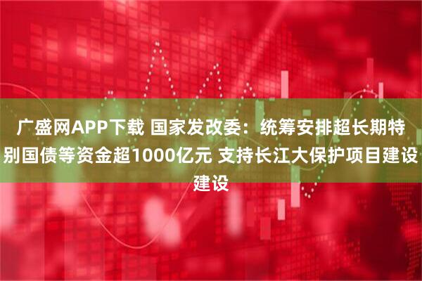 广盛网APP下载 国家发改委：统筹安排超长期特别国债等资金超1000亿元 支持长江大保护项目建设