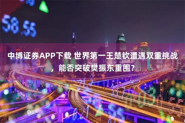 中博证券APP下载 世界第一王楚钦遭遇双重挑战，能否突破樊振东重围？