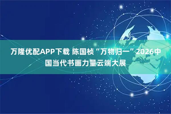 万隆优配APP下载 陈国桢“万物归一”2026中国当代书画力量云端大展