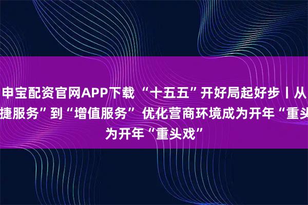申宝配资官网APP下载 “十五五”开好局起好步丨从“便捷服务”到“增值服务” 优化营商环境成为开年“重头戏”