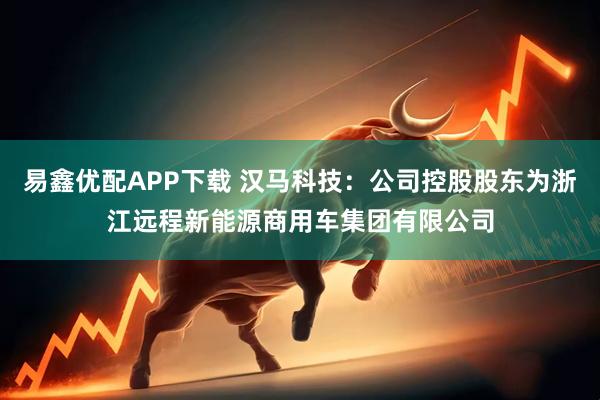 易鑫优配APP下载 汉马科技：公司控股股东为浙江远程新能源商用车集团有限公司