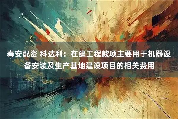 春安配资 科达利：在建工程款项主要用于机器设备安装及生产基地建设项目的相关费用