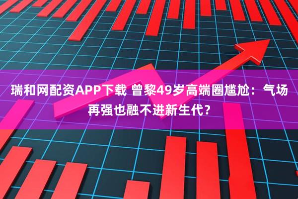 瑞和网配资APP下载 曾黎49岁高端圈尴尬：气场再强也融不进新生代？