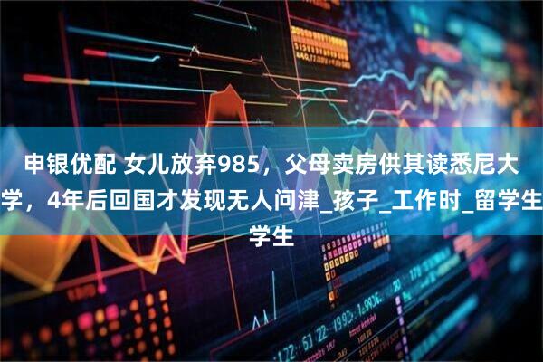 申银优配 女儿放弃985，父母卖房供其读悉尼大学，4年后回国才发现无人问津_孩子_工作时_留学生