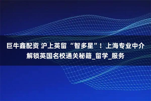 巨牛鑫配资 沪上英留 “智多星”！上海专业中介解锁英国名校通关秘籍_留学_服务
