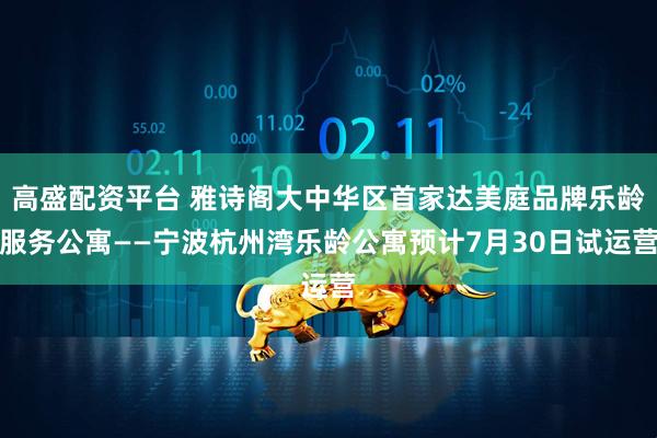 高盛配资平台 雅诗阁大中华区首家达美庭品牌乐龄服务公寓——宁波杭州湾乐龄公寓预计7月30日试运营