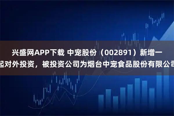 兴盛网APP下载 中宠股份（002891）新增一起对外投资，被投资公司为烟台中宠食品股份有限公司