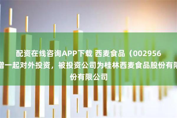 配资在线咨询APP下载 西麦食品（002956）新增一起对外投资，被投资公司为桂林西麦食品股份有限公司