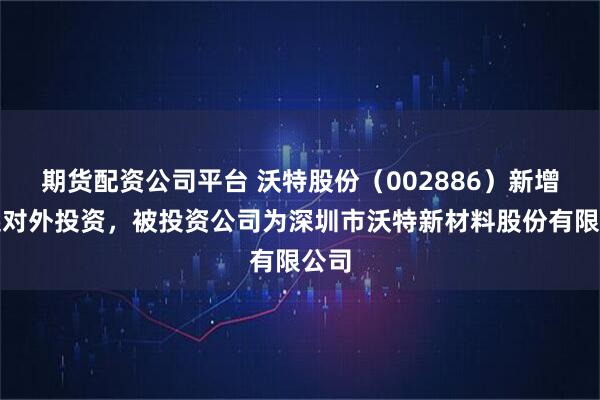 期货配资公司平台 沃特股份（002886）新增一起对外投资，被投资公司为深圳市沃特新材料股份有限公司