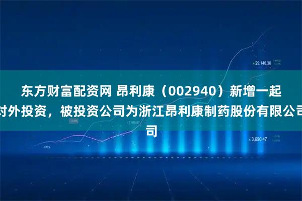 东方财富配资网 昂利康（002940）新增一起对外投资，被投资公司为浙江昂利康制药股份有限公司