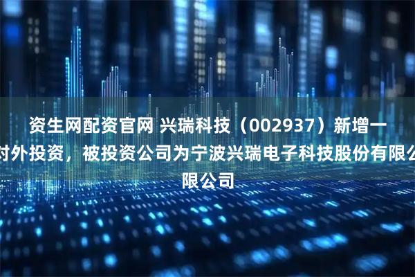 资生网配资官网 兴瑞科技（002937）新增一起对外投资，被投资公司为宁波兴瑞电子科技股份有限公司