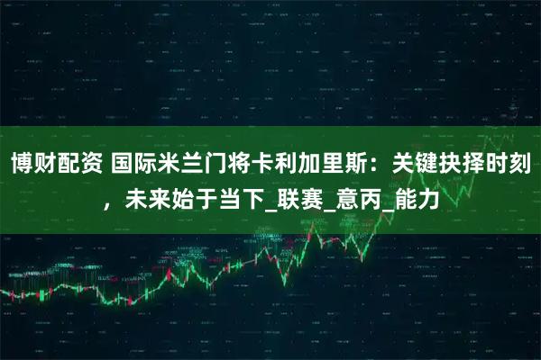 博财配资 国际米兰门将卡利加里斯：关键抉择时刻，未来始于当下_联赛_意丙_能力