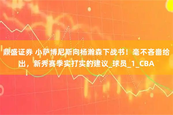 鼎盛证券 小萨博尼斯向杨瀚森下战书！毫不吝啬给出，新秀赛季实打实的建议_球员_1_CBA