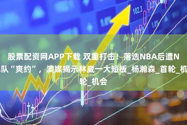 股票配资网APP下载 双重打击！落选NBA后遭NBL队“爽约”，澳媒揭示林崴一大短板_杨瀚森_首轮_机会