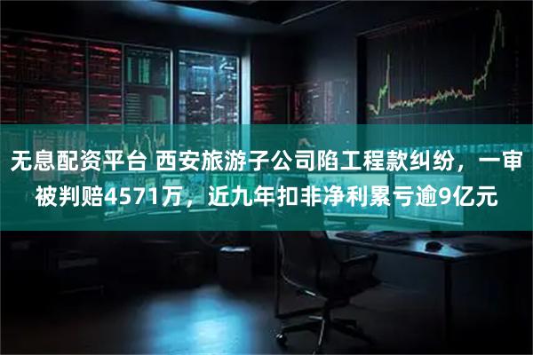 无息配资平台 西安旅游子公司陷工程款纠纷，一审被判赔4571万，近九年扣非净利累亏逾9亿元
