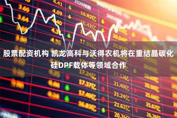 股票配资机构 凯龙高科与沃得农机将在重结晶碳化硅DPF载体等领域合作