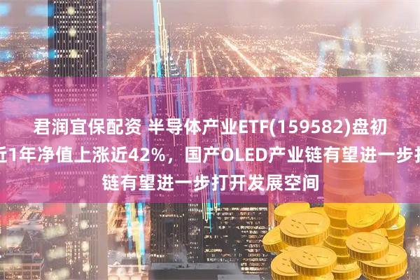 君润宜保配资 半导体产业ETF(159582)盘初拉升翻红，近1年净值上涨近42%，国产OLED产业链有望进一步打开发展空间