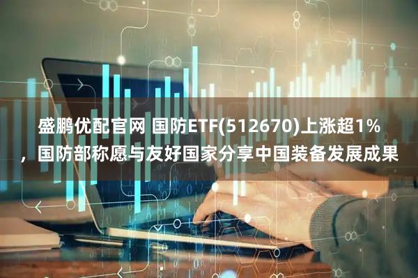 盛鹏优配官网 国防ETF(512670)上涨超1%，国防部称愿与友好国家分享中国装备发展成果