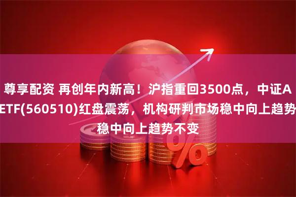 尊享配资 再创年内新高！沪指重回3500点，中证A500ETF(560510)红盘震荡，机构研判市场稳中向上趋势不变