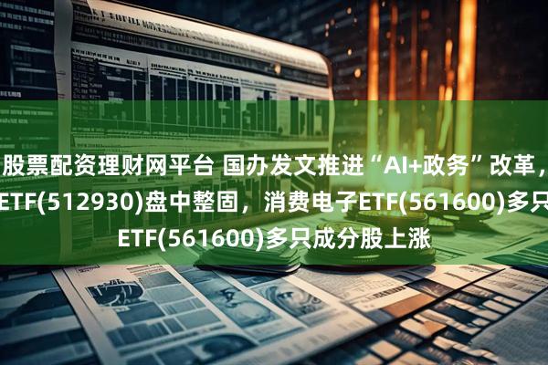 股票配资理财网平台 国办发文推进“AI+政务”改革，AI人工智能ETF(512930)盘中整固，消费电子ETF(561600)多只成分股上涨