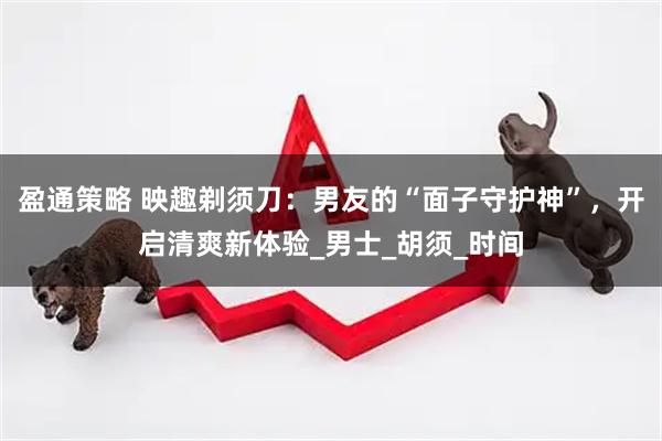 盈通策略 映趣剃须刀：男友的“面子守护神”，开启清爽新体验_男士_胡须_时间