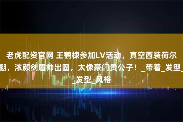 老虎配资官网 王鹤棣参加LV活动，真空西装荷尔蒙爆棚，浓颜剑眉帅出圈，太像豪门贵公子！_带着_发型_风格