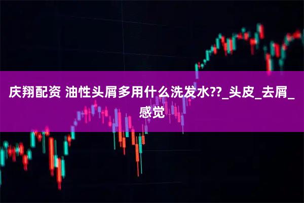庆翔配资 油性头屑多用什么洗发水??_头皮_去屑_感觉