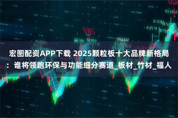 宏图配资APP下载 2025颗粒板十大品牌新格局：谁将领跑环保与功能细分赛道_板材_竹材_福人