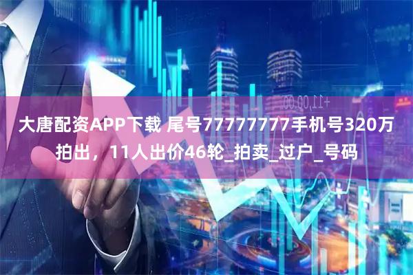 大唐配资APP下载 尾号77777777手机号320万拍出，11人出价46轮_拍卖_过户_号码