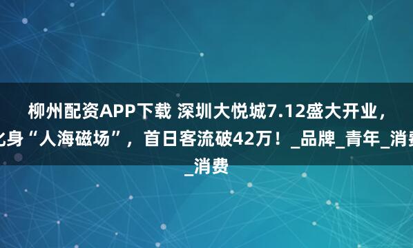 柳州配资APP下载 深圳大悦城7.12盛大开业，化身“人海磁场”，首日客流破42万！_品牌_青年_消费