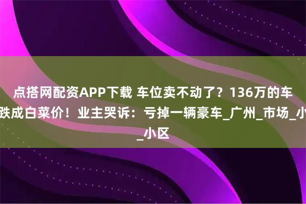 点搭网配资APP下载 车位卖不动了？136万的车位跌成白菜价！业主哭诉：亏掉一辆豪车_广州_市场_小区