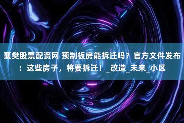 襄樊股票配资网 预制板房能拆迁吗？官方文件发布：这些房子，将要拆迁！_改造_未来_小区