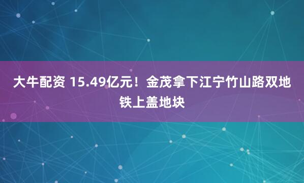 大牛配资 15.49亿元！金茂拿下江宁竹山路双地铁上盖地块