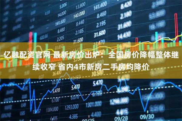 亿融配资官网 最新房价出炉：全国房价降幅整体继续收窄 省内4市新房二手房均降价
