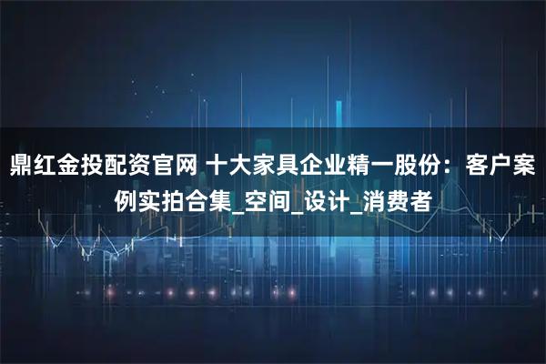鼎红金投配资官网 十大家具企业精一股份：客户案例实拍合集_空间_设计_消费者