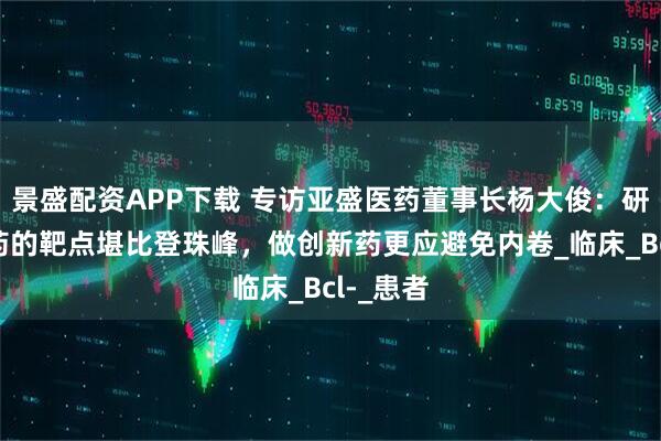 景盛配资APP下载 专访亚盛医药董事长杨大俊：研发难成药的靶点堪比登珠峰，做创新药更应避免内卷_临床_Bcl-_患者
