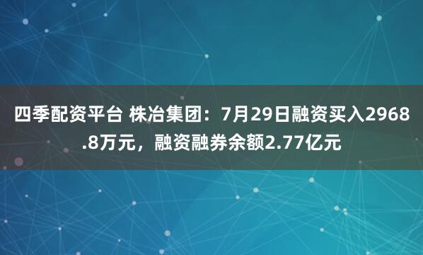 四季配资平台 株冶集团：7月29日融资买入2968.8万元，融资融券余额2.77亿元